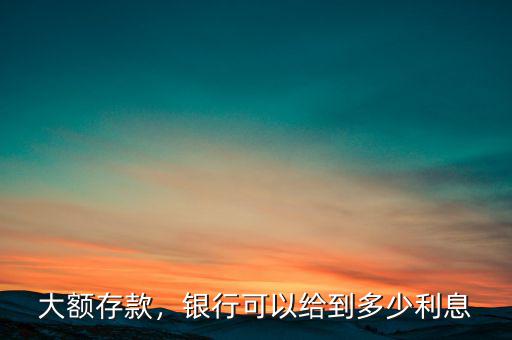 大額存款，銀行可以給到多少利息