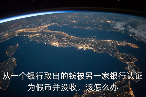 從一個(gè)銀行取出的錢被另一家銀行認(rèn)證為假幣并沒收，該怎么辦
