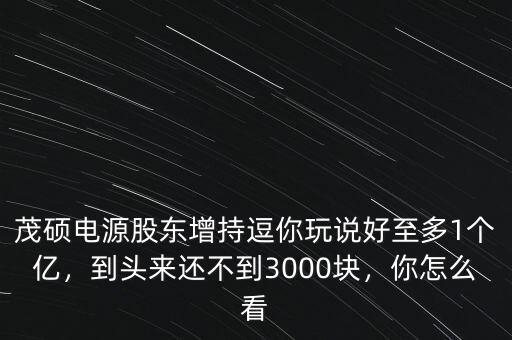 茂碩電源股東增持逗你玩說(shuō)好至多1個(gè)億，到頭來(lái)還不到3000塊，你怎么看