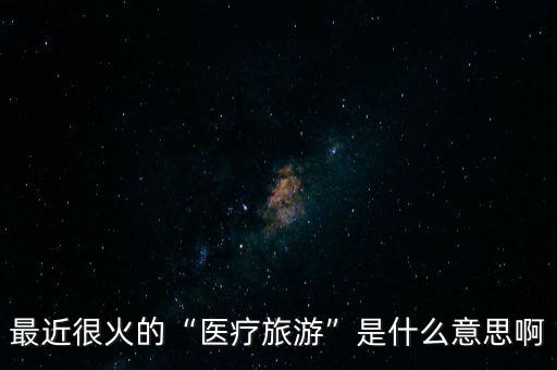 醫(yī)療旅游是什么,醫(yī)療旅游是什么內容