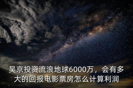 吳京投資流浪地球6000萬，會有多大的回報電影票房怎么計算利潤