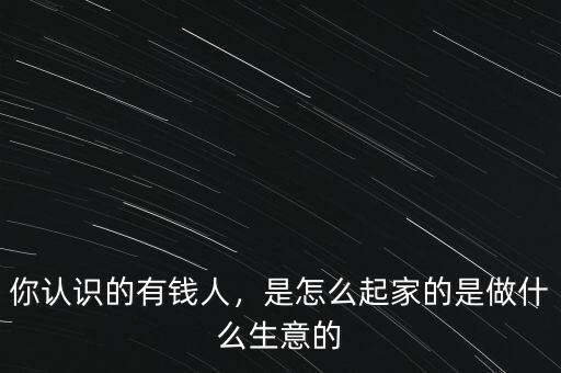 你認(rèn)識(shí)的有錢人，是怎么起家的是做什么生意的