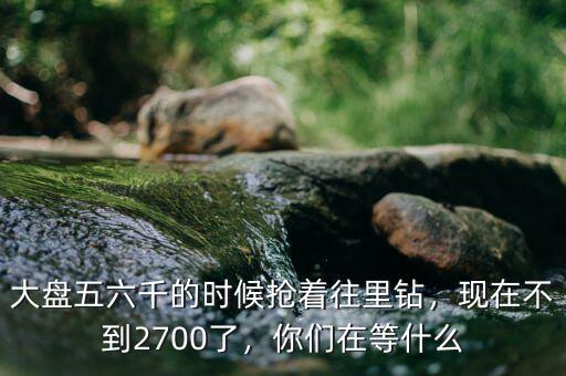 大盤五六千的時候搶著往里鉆，現(xiàn)在不到2700了，你們在等什么