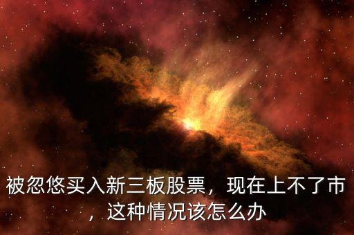 被忽悠買入新三板股票，現(xiàn)在上不了市，這種情況該怎么辦
