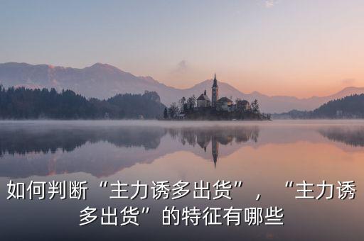如何判斷“主力誘多出貨”，“主力誘多出貨”的特征有哪些