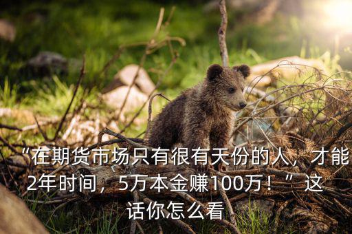 “在期貨市場只有很有天份的人，才能2年時間，5萬本金賺100萬！”這話你怎么看