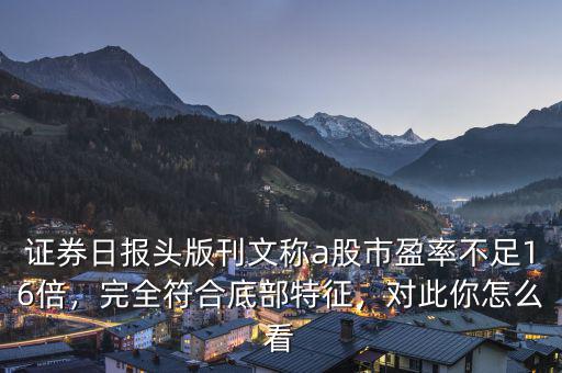 證券日?qǐng)?bào)頭版刊文稱a股市盈率不足16倍，完全符合底部特征，對(duì)此你怎么看