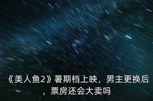 《美人魚2》暑期檔上映，男主更換后，票房還會大賣嗎