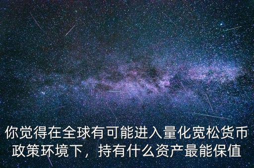 你覺(jué)得在全球有可能進(jìn)入量化寬松貨幣政策環(huán)境下，持有什么資產(chǎn)最能保值