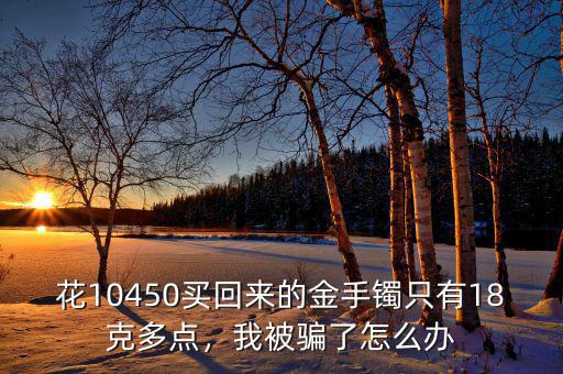 花10450買回來的金手鐲只有18克多點(diǎn)，我被騙了怎么辦