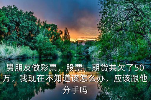 男朋友做彩票，股票，期貨共欠了50萬(wàn)，我現(xiàn)在不知道該怎么辦，應(yīng)該跟他分手嗎