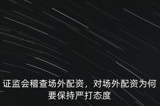 證監(jiān)會稽查場外配資，對場外配資為何要保持嚴打態(tài)度