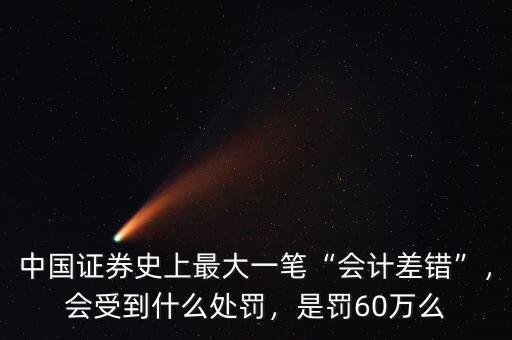 中國證券史上最大一筆“會計差錯”，會受到什么處罰，是罰60萬么