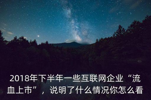 2018年下半年一些互聯(lián)網(wǎng)企業(yè)“流血上市”，說明了什么情況你怎么看