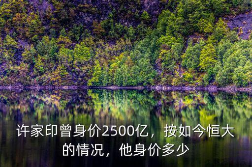 許家印曾身價2500億，按如今恒大的情況，他身價多少