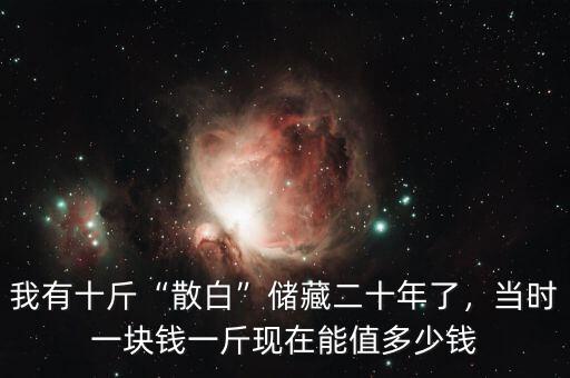 我有十斤“散白”儲(chǔ)藏二十年了，當(dāng)時(shí)一塊錢一斤現(xiàn)在能值多少錢
