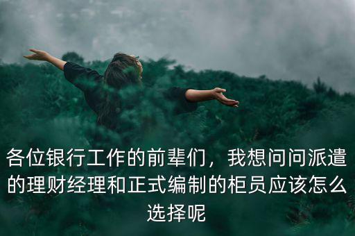 各位銀行工作的前輩們，我想問問派遣的理財經(jīng)理和正式編制的柜員應(yīng)該怎么選擇呢