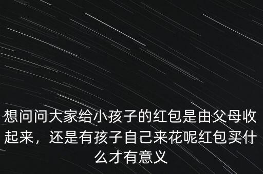 想問問大家給小孩子的紅包是由父母收起來，還是有孩子自己來花呢紅包買什么才有意義