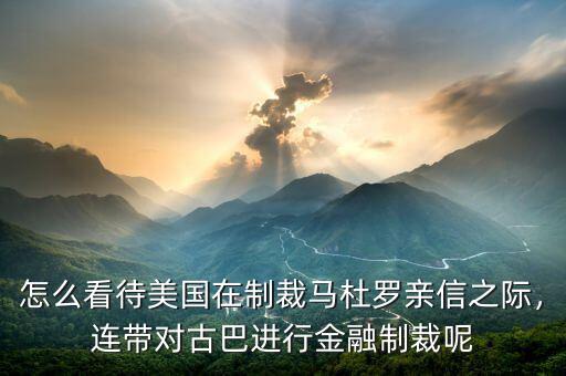 怎么看待美國(guó)在制裁馬杜羅親信之際，連帶對(duì)古巴進(jìn)行金融制裁呢