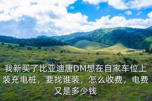 我新買了比亞迪唐DM想在自家車位上裝充電樁，要找誰裝，怎么收費(fèi)，電費(fèi)又是多少錢