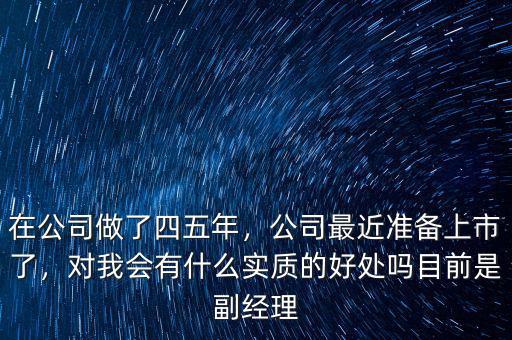 在公司做了四五年，公司最近準(zhǔn)備上市了，對(duì)我會(huì)有什么實(shí)質(zhì)的好處嗎目前是副經(jīng)理