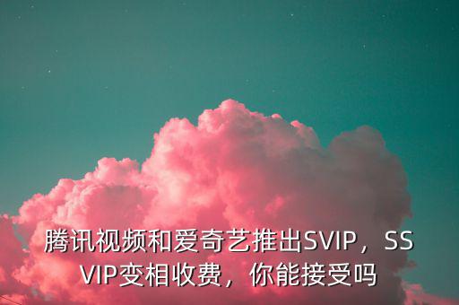 騰訊視頻和愛(ài)奇藝推出SVIP，SSVIP變相收費(fèi)，你能接受嗎