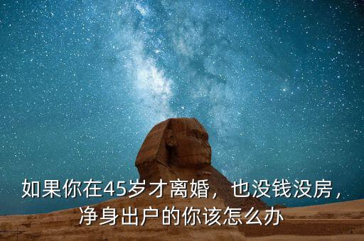 如果你在45歲才離婚，也沒錢沒房，凈身出戶的你該怎么辦