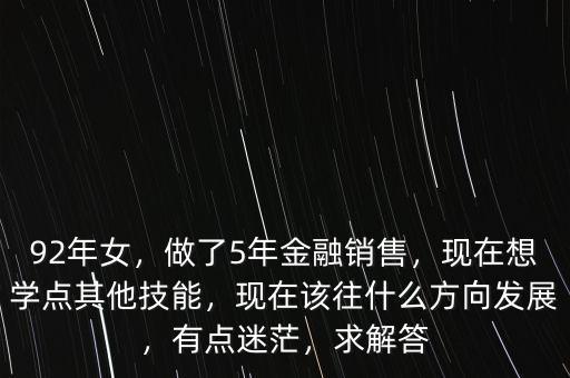 92年女，做了5年金融銷售，現(xiàn)在想學(xué)點其他技能，現(xiàn)在該往什么方向發(fā)展，有點迷茫，求解答