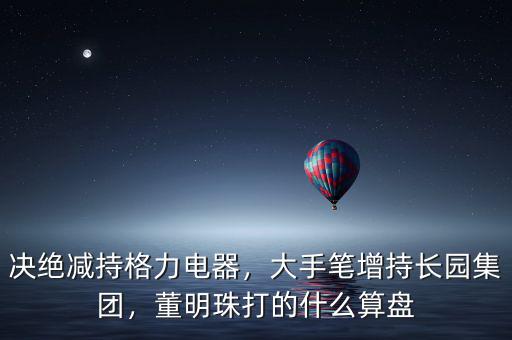 決絕減持格力電器，大手筆增持長(zhǎng)園集團(tuán)，董明珠打的什么算盤(pán)