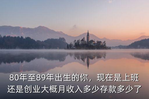 80年至89年出生的你，現(xiàn)在是上班還是創(chuàng)業(yè)大概月收入多少存款多少了