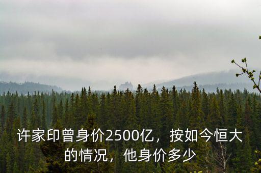 許家印曾身價(jià)2500億，按如今恒大的情況，他身價(jià)多少