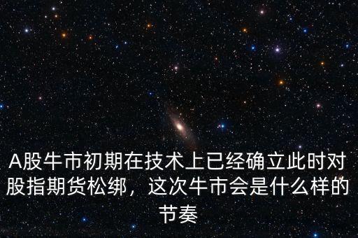 A股牛市初期在技術(shù)上已經(jīng)確立此時對股指期貨松綁，這次牛市會是什么樣的節(jié)奏