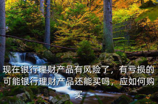 現(xiàn)在銀行理財(cái)產(chǎn)品有風(fēng)險(xiǎn)了，有虧損的可能銀行理財(cái)產(chǎn)品還能買嗎，應(yīng)如何購買