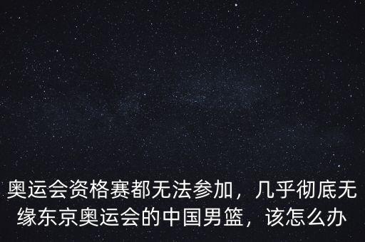 奧運(yùn)會(huì)資格賽都無法參加，幾乎徹底無緣東京奧運(yùn)會(huì)的中國男籃，該怎么辦