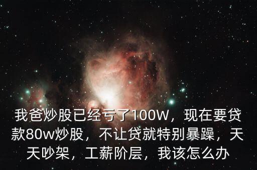 我爸炒股已經(jīng)虧了100W，現(xiàn)在要貸款80w炒股，不讓貸就特別暴躁，天天吵架，工薪階層，我該怎么辦