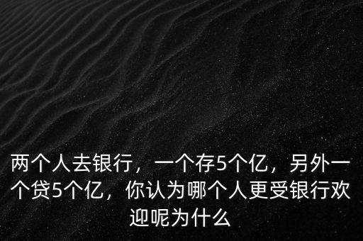 兩個人去銀行，一個存5個億，另外一個貸5個億，你認(rèn)為哪個人更受銀行歡迎呢為什么