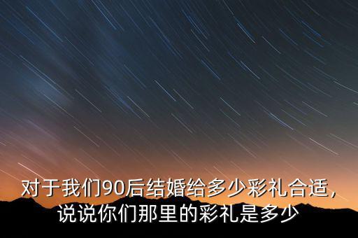 對(duì)于我們90后結(jié)婚給多少彩禮合適，說說你們那里的彩禮是多少