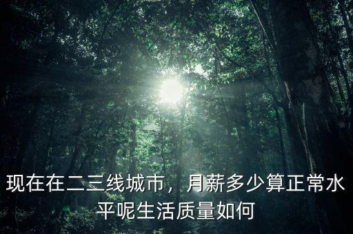 現(xiàn)在在二三線城市，月薪多少算正常水平呢生活質(zhì)量如何