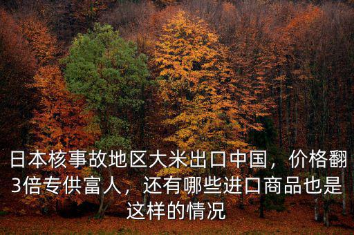 日本核事故地區(qū)大米出口中國，價格翻3倍專供富人，還有哪些進口商品也是這樣的情況