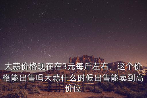 大蒜價(jià)格現(xiàn)在在3元每斤左右，這個(gè)價(jià)格能出售嗎大蒜什么時(shí)候出售能賣(mài)到高價(jià)位