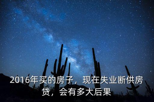 2016年買的房子，現(xiàn)在失業(yè)斷供房貸，會(huì)有多大后果