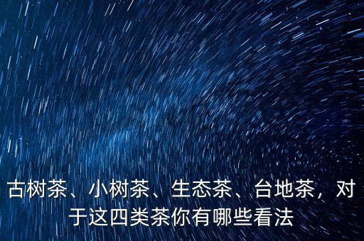 古樹茶、小樹茶、生態(tài)茶、臺(tái)地茶，對(duì)于這四類茶你有哪些看法
