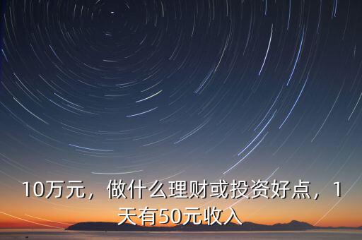 10萬元，做什么理財或投資好點，1天有50元收入