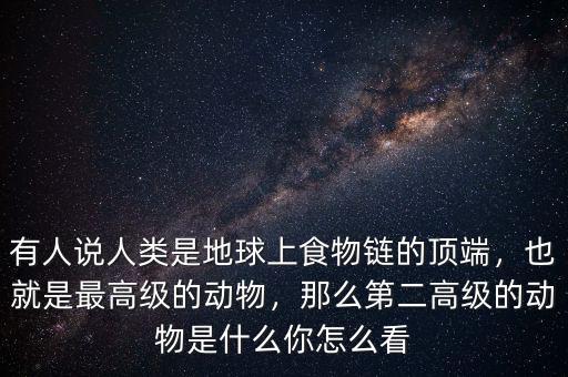 有人說人類是地球上食物鏈的頂端，也就是最高級的動物，那么第二高級的動物是什么你怎么看