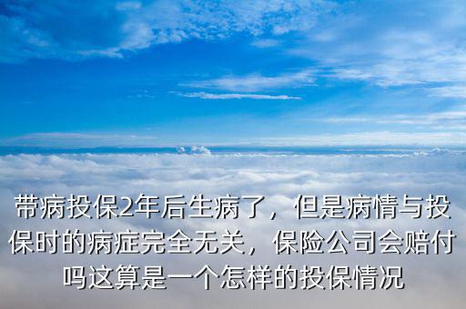 帶病投保2年后生病了，但是病情與投保時(shí)的病癥完全無(wú)關(guān)，保險(xiǎn)公司會(huì)賠付嗎這算是一個(gè)怎樣的投保情況