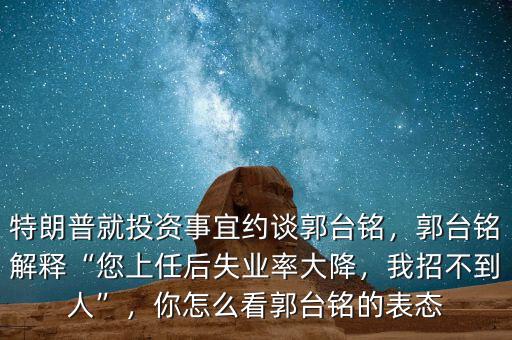 特朗普就投資事宜約談郭臺(tái)銘，郭臺(tái)銘解釋“您上任后失業(yè)率大降，我招不到人”，你怎么看郭臺(tái)銘的表態(tài)
