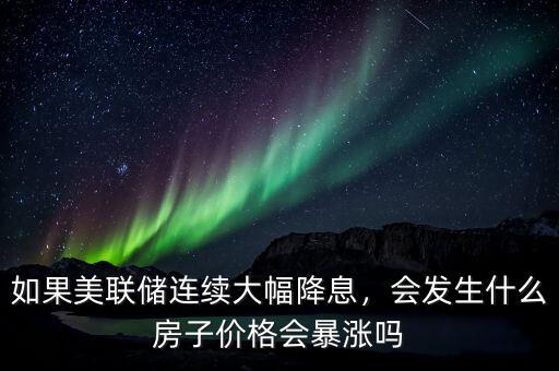 如果美聯(lián)儲(chǔ)連續(xù)大幅降息，會(huì)發(fā)生什么房子價(jià)格會(huì)暴漲嗎