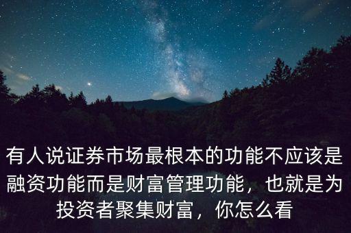 有人說證券市場最根本的功能不應該是融資功能而是財富管理功能，也就是為投資者聚集財富，你怎么看