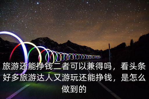 旅游還能掙錢二者可以兼得嗎，看頭條好多旅游達(dá)人又游玩還能掙錢，是怎么做到的