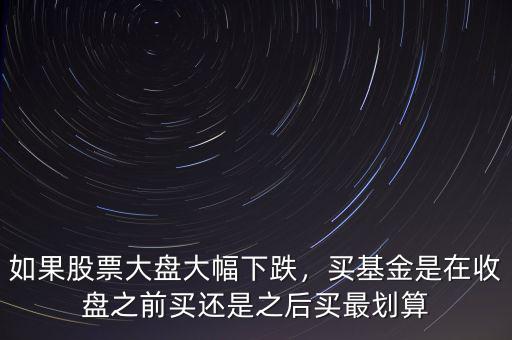 如果股票大盤(pán)大幅下跌，買(mǎi)基金是在收盤(pán)之前買(mǎi)還是之后買(mǎi)最劃算